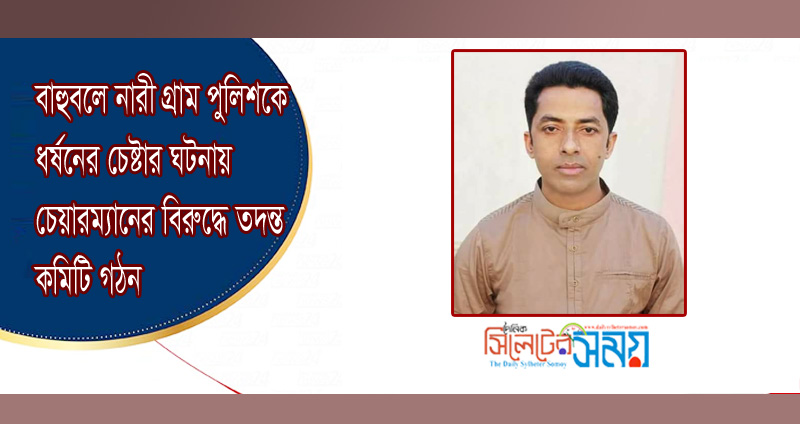 বাহুবলে নারী গ্রাম পুলিশকে ধর্ষনের চেষ্টার ঘটনায় চেয়ারম্যানের বিরুদ্ধে তদন্ত কমিটি গঠন